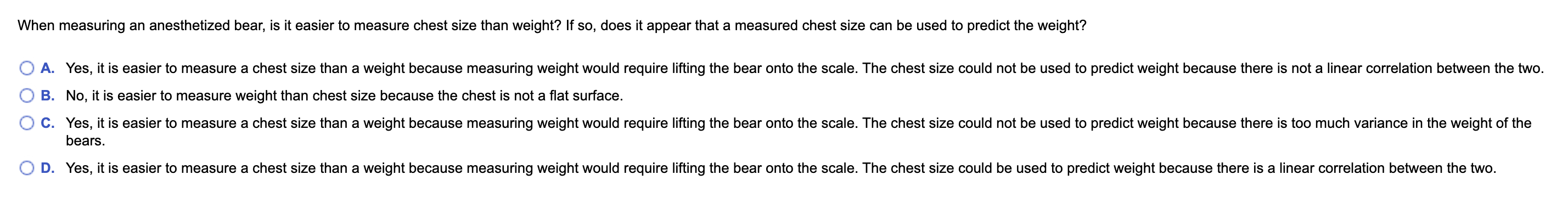 When measuring an anesthetized bear, is it easier to measure chest size than weight? If so, does it appear that a measured chest size can be used to predict the weight?
A. Yes, it is easier to measure a chest size than a weight because measuring weight would require lifting the bear onto the scale. The chest size could not be used to predict weight because there is not a linear correlation between the two.
B. No, it is easier to measure weight than chest size because the chest is not a flat surface.
C. Yes, it is easier to measure a chest size than a weight because measuring weight would require lifting the bear onto the scale. The chest size could not be used to predict weight because there is too much variance in the weight of the
bears.
D. Yes, it is easier to measure a chest size than a weight because measuring weight would require lifting the bear onto the scale. The chest size could be used to predict weight because there is a linear correlation between the two.
