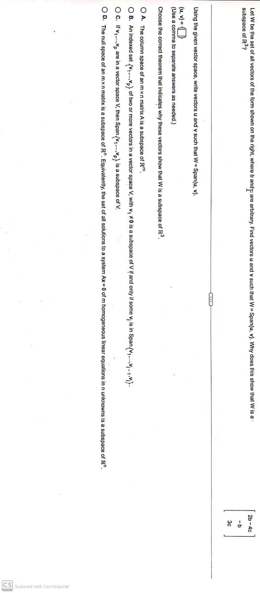 Let W be the set of all vectors of the form shown on the right, where b and are arbitrary. Find vectors u and v such that W = Span(u, v). Why does this show that W is a
subspace of R3₂
Using the given vector space, write vectors u and v such that W = Span(u, v).
(u, v) =
(Use a comma to separate answers as needed.)
Choose the correct theorem that indicates why these vectors show that W is a subspace of R³.
OA. The column space of an mxn matrix A is a subspace of Rm.
OB. An indexed set (V₁Vp) of two or more vectors in a vector space V, with v₁ #0 is a subspace of V if and only if some v, is in Span{V₁-1).
OC. If v₁.... V are in a vector space V, then Span (V₁.Vp) is a subspace of V.
OD. The null space of an mxn matrix is a subspace of R". Equivalently, the set of all solutions to a system Ax = 0 of m homogeneous linear equations in n unknowns is a subspace of Rn.
2b-4c
-b
3c
CS Scanned with CamScanner