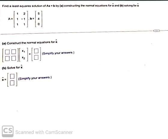 Find a least squares solution of Ax=b by (a) constructing the normal equations for x and (b) solving for
A=
(a) Construct the normal equations for
(188:18-
(b) Solve for x
181
CS
(Simplify your answers.)
(Simplify your answers)
Scanned with CamScanner