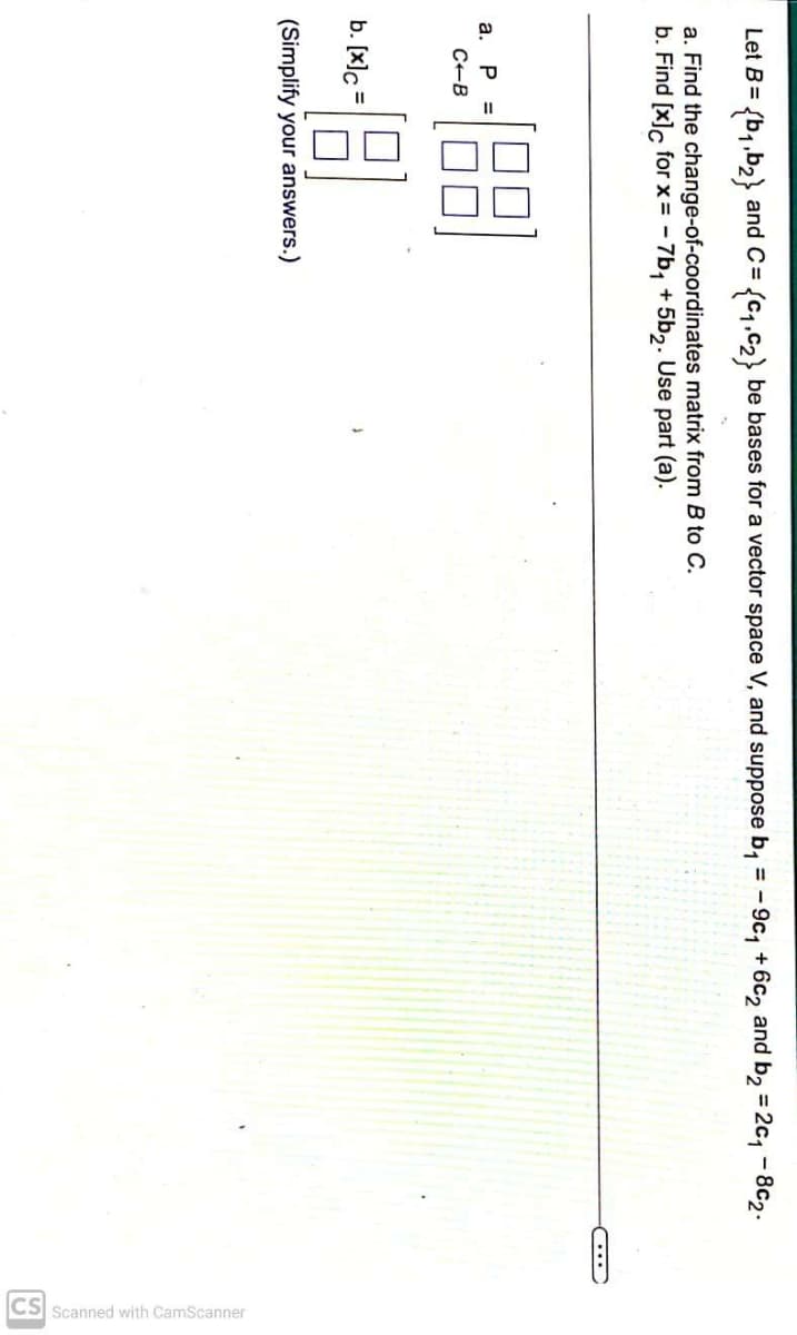 Let B= (b₁,b₂} and C= {C₁,C₂} be bases for a vector space V, and suppose b₁ = -9c₁ +6c2 and b₂ =2c₁-8c2.
a. Find the change-of-coordinates matrix from B to C.
b. Find [x]c for x= -7b₁ +5b2. Use part (a).
(88)-
a. P =
C-B
b. [x]c
(Simplify your answers.)
=
CS Scanned with CamScanner