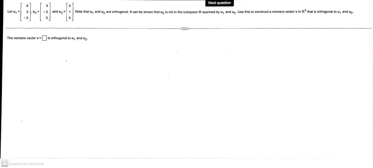 Let u, =
3
CS
The nonzero vector v= is orthogonal to u, and u₂.
-3, and u₂ = 1 Note that u, and u₂ are orthogonal. It can be shown that ug is not in the subspace W spanned by u, and u₂. Use this
Next question
Scanned with CamScanner
construct a nonzero vector v in R³ that is orthogonal to u, and u₂.