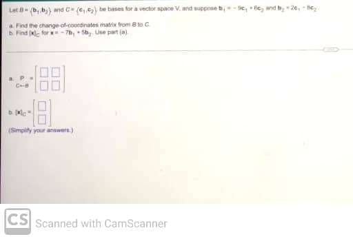 Let B= (b, b,) and C= (ce,.₂) be bases for a vector space V. and suppose b
a Find the change-of-coordinates matrix from 8 to C
b. Find [xlc for-7b, +5b, Use part (a).
a P
CHB
-1.8
(Simplify your answers)
CS Scanned with CamScanner
Sc, Be₂ and by-20₁-8c₂