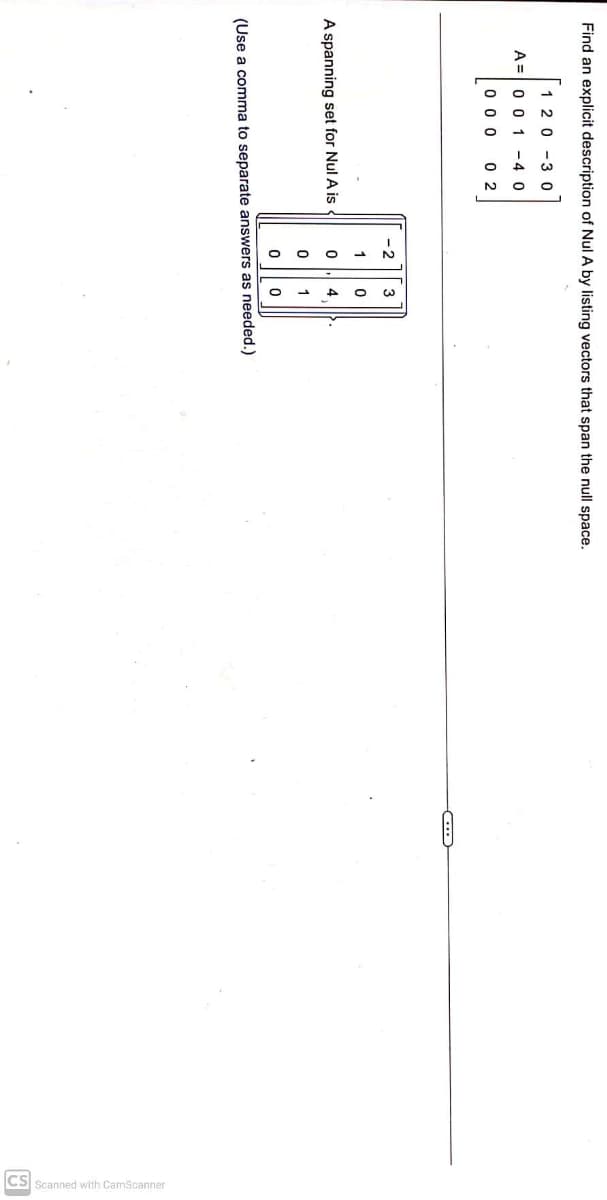 Find an explicit description of Nul A by listing vectors that span the null space.
1 20-30
A 0 0 1 - 4 0
000 02
A spanning set for Nul A is
2
гооо
3
410
(Use a comma to separate answers as needed.)
(...)
CS Scanned with CamScanner