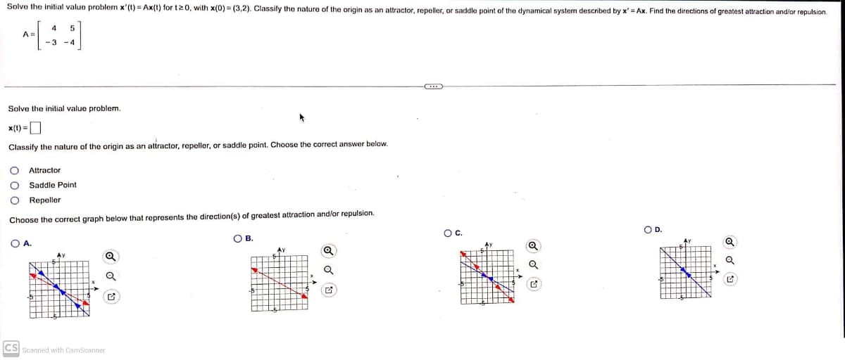 Solve the initial value problem x'(t) = Ax(t) for t20, with x(0)=(3,2). Classify the nature of the origin as an attractor, repeller, or saddle point of the dynamical system described by x' = Ax. Find the directions of greatest attraction and/or repulsion.
A =
4
-3
Solve the initial value problem.
x(t) =
Classify the nature of the origin as an attractor, repeller, or saddle point. Choose the correct answer below.
O Attractor
O Saddle Point
O Repeller
Choose the correct graph below that represents the direction(s) of greatest attraction and/or repulsion.
O A.
AX
Q
Q
CS Scanned with CamScanner
OB.
Ay
O C
Q
Q
O D.