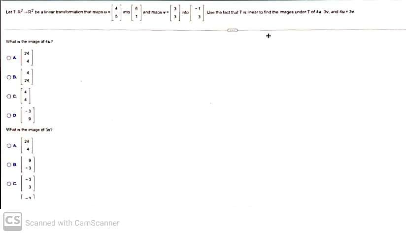 Lett R-R be a linear transformation that maps u
What is the image of 4u?
OA
OB.
ос
OD
What is the age of 3v?
OA
O
D
24
OC.
24
-3
T-11
CS Scanned with CamScanner
into
and maps w
into
Use the fact that Tis linear to find the images under T of 4u, 3v, and 4u3v