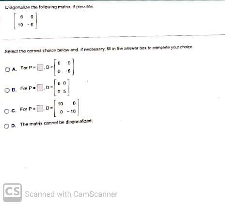 Diagonalize the following matrix, if possible
0
6
10-6
:)
Select the correct choice below and, if necessary, fill in the answer box to complete your choice.
OA. For P
OB. For P=D=
6
10 0
OC. For P=D=
0 10
OD. The matrix cannot be diagonalized.
CS Scanned with CamScanner