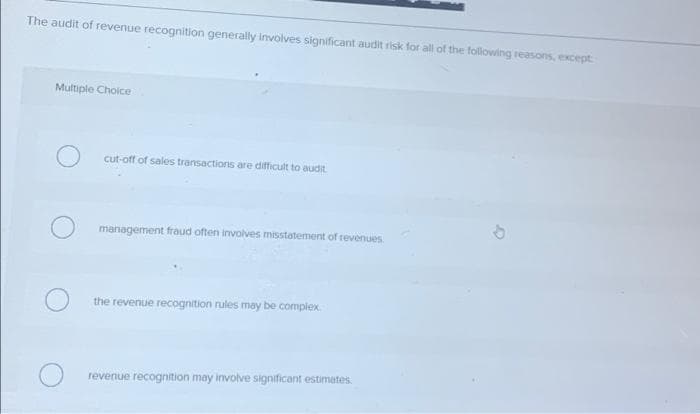 The audit of revenue recognition generally involves significant audit risk for all of the following reasons, except
Multiple Choice
cut-off of sales transactions are difficult to audit
management fraud often involves misstatement of revenues
the revenue recognition rules may be complex
revenue recognition may involve significant estimates.
