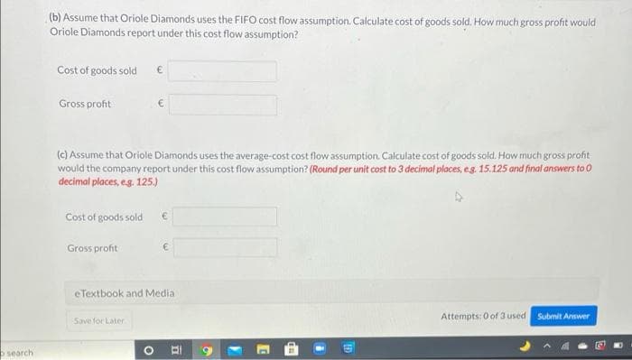 (b) Assume that Oriole Diamonds uses the FIFO cost flow assumption. Calculate cost of goods sold. How much gross profit would
Oriole Diamonds report under this cost flow assumption?
Cost of goods sold
Gross profit
(c) Assume that Oriole Diamonds uses the average-cost cost flow assumption. Calculate cost of goods sold. How much gross profit
would the company report under this cost flow assumption? (Round per unit cost to 3 decimal places, eg. 15.125 and final answers to 0
decimal places, eg. 125.)
Cost of goods sold
Gross profit
eTextbook and Media
Attempts: 0 of 3 used
Subrnit Answer
Save for Later
search
