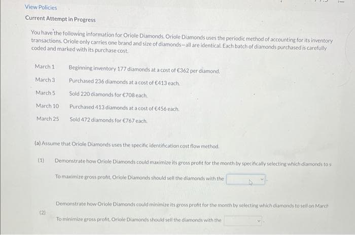 View Policies
Current Attempt in Progress
You have the following information for Oriole Diamonds. Oriole Diamonds uses the periodic method of accounting for its inventory
transactions. Oriole only carries one brand and size of diamonds-all are identical. Each batch of diamonds purchased is carefully
coded and marked with its purchase cost.
March 1
Beginning inventory 177 diamonds at a cost of €362 per diamond.
March 3
Purchased 236 diamonds at a cost of €413 each.
March 5
Sold 220 diamonds for €708 each.
March 10
Purchased 413 diamonds at a cost of €456 each.
March 25
Sold 472 diamonds for €767 each.
(a) Assume that Oriole Diamonds uses the specific identification cost flow method.
(1)
Demonstrate how Oriole Diamonds could maximize its gross profit for the month by specifically selecting which diamonds to s
To maximize gross profit, Oriole Diamonds should sell the diamonds with the
Demonstrate how Oriole Diamonds could minimize its gross profit for the month by selecting which diamonds to sell on March
(2)
To minimize gross profit, Oriole Diamonds should sell the dilamonds with the
