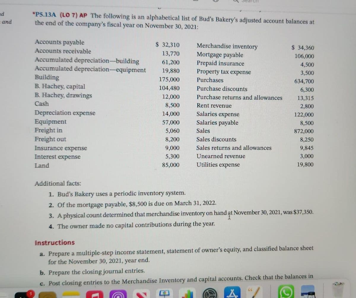 Search
nd
*P5.13A (LO 7) AP The following is an alphabetical list of Bud's Bakery's adjusted account balances at
the end of the company's fiscal year on November 30, 2021:
and
Accounts payable
$ 32,310
Merchandise inventory
$ 34,360
Accounts receivable
13,770
Mortgage payable
Prepaid insurance
Property tax expense
106,000
Accumulated depreciation-building
Accumulated depreciation-equipment
Building
B. Hachey, capital
B. Hachey, drawings
61,200
4,500
19,880
3,500
175,000
Purchases
634,700
104,480
Purchase discounts
6,300
12,000
Purchase returns and allowances
13,315
Cash
8,500
Rent revenue
2,800
Depreciation expense
Equipment
Freight in
Freight out
Insurance expense
14,000
Salaries expense
122,000
57,000
Salaries payable
8,500
5,060
Sales
872,000
8,200
Sales discounts
8,250
9,000
Sales returns and allowances
9,845
Interest expense
5,300
Unearned revenue
3,000
Land
85,000
Utilities expense
19,800
Additional facts:
1. Bud's Bakery uses a periodic inventory system.
2. Of the mortgage payable, $8,500 is due on March 31, 2022.
3. A physical count determined that merchandise inventory on hand at November 30, 2021, was $37,350.
4. The owner made no capital contributions during the year.
Instructions
a. Prepare a multiple-step income statement, statement of owner's equity, and classified balance sheet
for the November 30, 2021, year end.
b. Prepare the closing journal entries.
c. Post closing entries to the Merchandise Inventory and capital accounts. Check that the balances in
