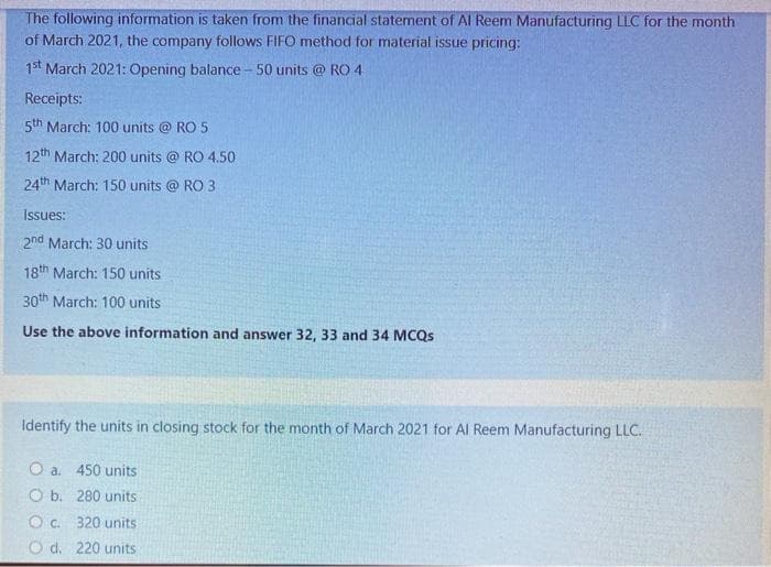 The following information is taken from the financial statement of Al Reem Manufacturing LLC for the month
of March 2021, the company follows FIFO method for material issue pricing:
1st March 2021: Opening balance - 50 units @ RO 4
Receipts:
5th March: 100 units @ RO 5
12th March: 200 units @ RO 4.50
24th March: 150 units @ RO 3
Issues:
2nd March: 30 units
18th March: 150 units
30th March: 100 units
Use the above information and answer 32, 33 and 34 MCQS
Identify the units in closing stock for the month of March 2021 for Al Reem Manufacturing LLC.
O a. 450 units
O b. 280 units
O c. 320 units
O d. 220 units

