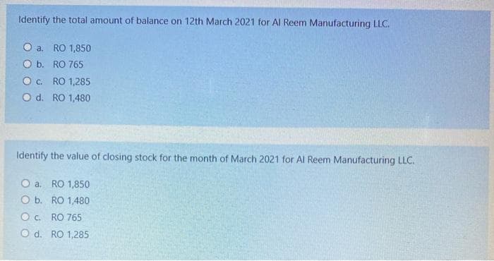 Identify the total amount of balance on 12th March 2021 for Al Reem Manufacturing LLC.
O a. RO 1,850
O b. RO 765
Oc. RO 1,285
O d. RO 1,480
Identify the value of closing stock for the month of March 2021 for Al Reem Manufacturing LLC.
O a. RO 1,850
O b. RO 1,480
Oc. RO 765
O d. RO 1,285
