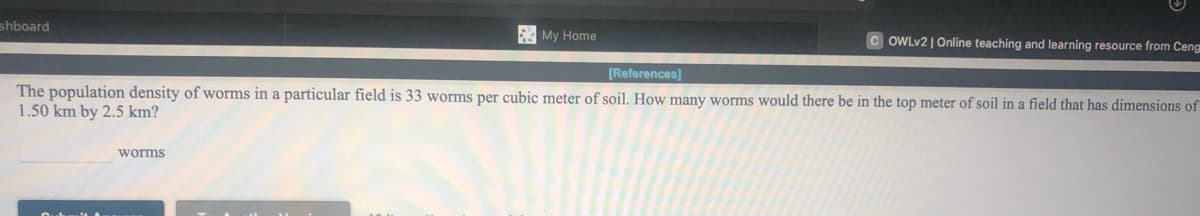 shboard
My Home
C OWLV2 | Online teaching and learning resource from Ceng
[References]
The population density of worms in a particular field is 33 worms per cubic meter of soil. How many worms would there be in the top meter of soil in a field that has dimensions of
1.50 km by 2.5 km?
worms
