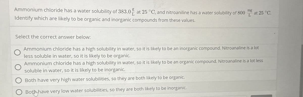 Ammonium chloride has a water solubility of 383.0 at 25 °C, and nitroaniline has a water solubility of 800
Identify which are likely to be organic and inorganic compounds from these values.
mg
at 25 °C.
Select the correct answer below:
Ammonium chloride has a high solubility in water, so it is likely to be an inorganic compound. Nitroanaline is a lot
less soluble in water, so it is likely to be organic.
Ammonium chloride has a high solubility in water, so it is likely to be an organic compound. Nitroanaline is a lot less
soluble in water, so it is likely to be inorganic.
Both have very high water solubilities, so they are both likely to be organic.
Both have very low water solubilities, so they are both likely to be inorganic.