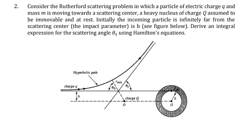 2. Consider the Rutherford scattering problem in which a particle of electric charge q and
mass m is moving towards a scattering center, a heavy nucleus of charge Q assumed to
be immovable and at rest. Initially the incoming particle is infinitely far from the
scattering center (the impact parameter) is b (see figure below). Derive an integral
expression for the scattering angle 0, using Hamilton's equations.
Hyperbolic path
charge q
min
charge Q
0