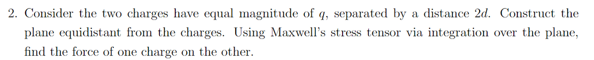 2. Consider the two charges have equal magnitude of q, separated by a distance 2d. Construct the
plane equidistant from the charges. Using Maxwell's stress tensor via integration over the plane,
find the force of one charge on the other.