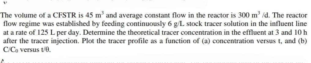 The volume of a CFSTR is 45 m' and average constant flow in the reactor is 300 m /d. The reactor
flow regime was established by feeding continuously 6 g/L stock tracer solution in the influent line
at a rate of 125 L per day. Determine the theoretical tracer concentration in the effluent at 3 and 10 h
after the tracer injection. Plot the tracer profile as a function of (a) concentration versus t, and (b)
C/Co versus t/0.
