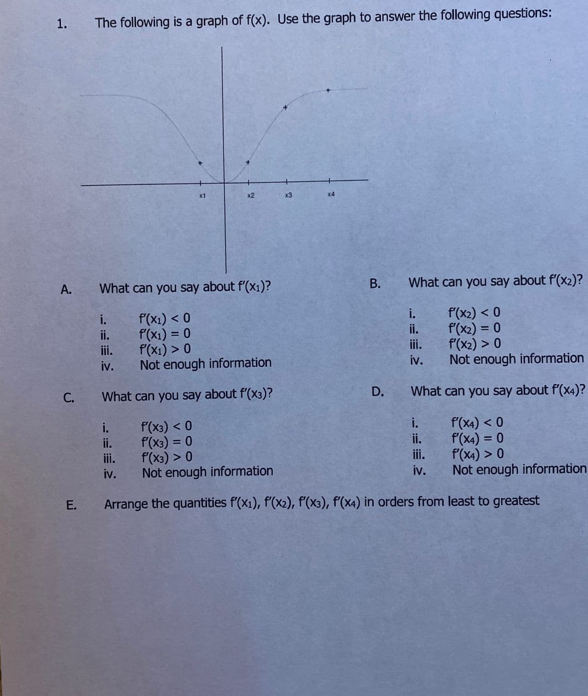 The following is a graph of f(x). Use the graph to answer the following questions:
x1
x2
x3
x4
A.
What can you say about f'(x1)?
What can you say about f'(x2)?
i.
f'(x1) < 0
f'(x1) = 0
f(x1) > 0
Not enough information
f'(x2) < 0
f'(x2) = 0
f'(x2) > 0
Not enough information
i.
i.
ii.
%3D
%3D
ii.
ii.
iv.
iv.
С.
What can you say about f'(x3)?
D.
What can you say about f'(x4)?
i.
f'(x3) < 0
f'(x3) = 0
f'(x3) > 0
iv. Not enough information
f'(x4) < 0
f'(x4) = 0
f'(x4) > 0
Not enough information
i.
i.
%3D
ii.
%3D
ii.
iii.
iv.
E. Arrange the quantities f'(x1), f'(x2), f'(x3), f'(x4) in orders from least to greatest
B.
1.
C.
