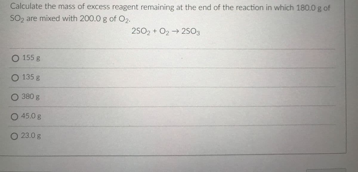 Calculate the mass of excess reagent remaining at the end of the reaction in which 180.0 g of
SO2, are mixed with 200.0 g of O2.
2SO2 + O2 → 2SO3
O 155 g
O 135 g
O 380 g
O 45.0 g
O 23.0g
