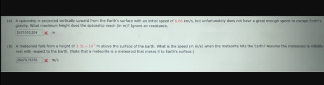 (a) A spaceship is projected vertically upward from the Earth's surface with an initial speed of 6.66 km/s, but unfortunately does not have a great enough speed to escape Earth's
gravity. What maximum height does the spaceship reach (in m)? Ignore air resistance.
2471510.204
x m
(b) A meteorold falls from a height of 3.31 x 10 m above the surface of the Earth. What is the speed (in m/s) when the meteorite hits the Earth? Assume the meteorold is Initially
rest with respect to the Earth. (Note that a meteorite is a meteoroid that makes it to Earth's surface.)
25470.76756
x m/s
