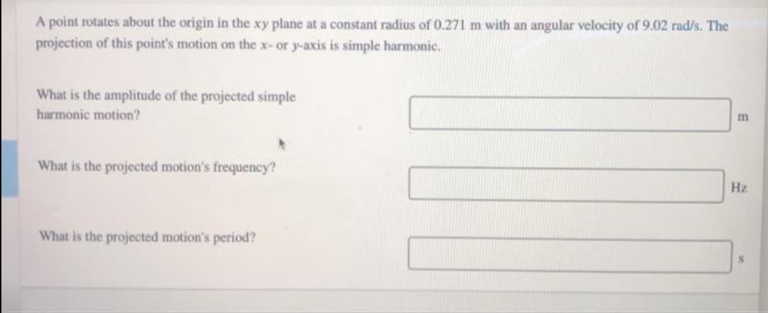 A point rotates about the origin in the xy plane at a constant radius of0.271 m with an angular velocity of 9.02 rad/s. The
projection of this point's motion on the x- or y-axis is simple harmonic.
What is the amplitude of the projected simple
harmonic motion?
m
What is the projected motion's frequency?
Hz
What is the projected motion's period?
