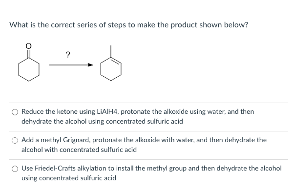 What is the correct series of steps to make the product shown below?
?
O Reduce the ketone using LIAIIH4, protonate the alkoxide using water, and then
dehydrate the alcohol using concentrated sulfuric acid
Add a methyl Grignard, protonate the alkoxide with water, and then dehydrate the
alcohol with concentrated sulfuric acid
Use Friedel-Crafts alkylation to install the methyl group and then dehydrate the alcohol
using concentrated sulfuric acid
