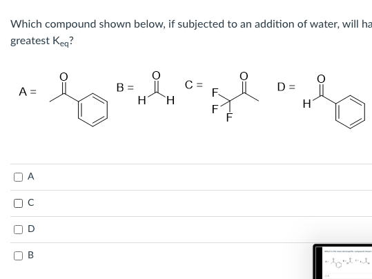 Which compound shown below, if subjected to an addition of water, will ha
greatest Keq?
C =
F.
H.
A =
B =
D =
H
F
В
D.
