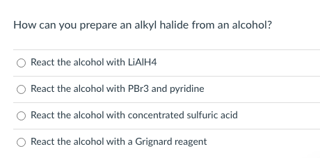 How can you prepare an alkyl halide from an alcohol?
React the alcohol with LIAIH4
React the alcohol with PBR3 and pyridine
React the alcohol with concentrated sulfuric acid
React the alcohol with a Grignard reagent
