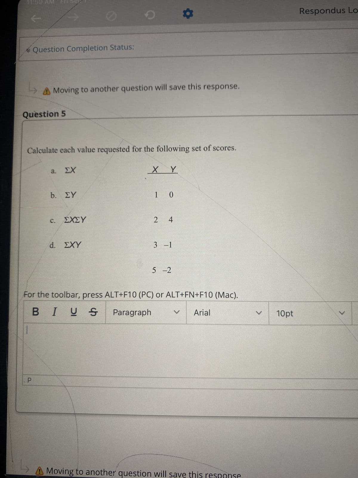 11:59 AM
Question Completion Status:
Question 5
↑
→>Moving to another question will save this response.
P
Calculate each value requested for the following set of scores.
a. EX
b. ΣΥ
C.
ΣΧΣΥ
O
d. EXY
Ꭶ
ХҮ
1 0
24
3-1
For the toolbar, press ALT+F10 (PC) or ALT+FN+F10 (Mac).
BIUS Paragraph
5-2
V Arial
A Moving to another question will save this response
V 10pt
Respondus Lo
V