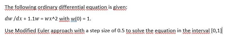 The following ordinary differential equation is given:
dw /dx + 1.1w = wx^2 with w(0) = 1.
Use Modified Euler approach with a step size of 0.5 to solve the equation in the interval [0,1]
