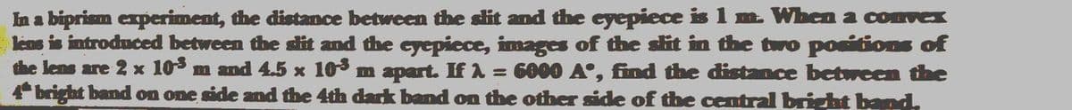 In a biprism experiment, the distance between the slit and the eyepiece is 1 m. When a convex
lens is introduced between the slit and the cyepiece, images of tthe slit in the two positions of
the lens are 2 x 103 m and 4.5 x 103 m apart. If A = 6000 A°, find the distance between the
4 bright band on one side and the 4th dark band on the other side of the central bright band
