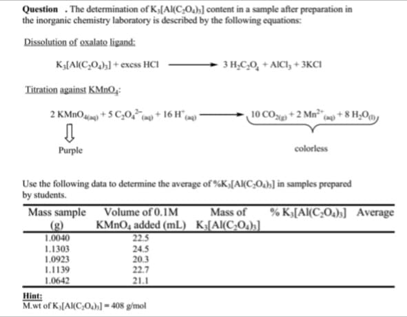 Question. The determination of K;[Al(C₂O4)3] content in a sample after preparation in
the inorganic chemistry laboratory is described by the following equations:
Dissolution of oxalato ligand:
K3[Al(C₂0₂)3] + exess HCI
Titration against KMnO₂:
2 KMnO4(aq) +5 C₂04² (aq) + 16 Ha
(aq)
↓
Purple
1.0040
1.1303
1.0923
1.1139
1.0642
Use the following data to determine the average of %K [Al(C₂O₂),] in samples prepared
by students.
Mass sample
Volume of 0.1M
KMnO4 added (mL)
22.5
24.5
20.3
22.7
21.1
3 H₂C₂O + AICI, +3KCI
Hint:
M.wt of K[Al(C₂0)]=408 g/mol
10 CO)+2 Mn² (aq) +8 H₂0)
colorless
Mass of % K₁[Al(C₂O4)3] Average
K3[Al(C₂O4)3]