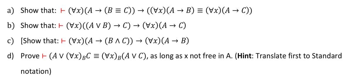 a) Show that: (Vx) (A → (B = C)) → ((Vx)(A → B) = (Vx)(A → C))
←
b) Show that:
(\x)((A v B) → C) → (Vx) (A → C)
c) [Show that:
(Vx)(A → (B ^ C)) → (Vx)(A → B)
d) Prove (A V (Vx) BC = (Vx) B(A V C), as long as x not free in A. (Hint: Translate first to Standard
notation)