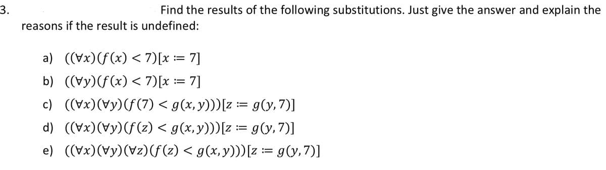 3.
Find the results of the following substitutions. Just give the answer and explain the
reasons if the result is undefined:
a) ((\x)(ƒ(x) < 7)[x := 7]
b) ((\y)(f(x) < 7)[x := 7]
c) ((\x)(\y)(ƒ(7) < g(x, y)))[z := g(y, 7)]
d) ((\x)(\y)(ƒ(z) < g(x, y)))[z := g(y, 7)]
e) ((\x)(\y)(\z)(ƒ(z) < g(x, y)))[z := g(y, 7)]