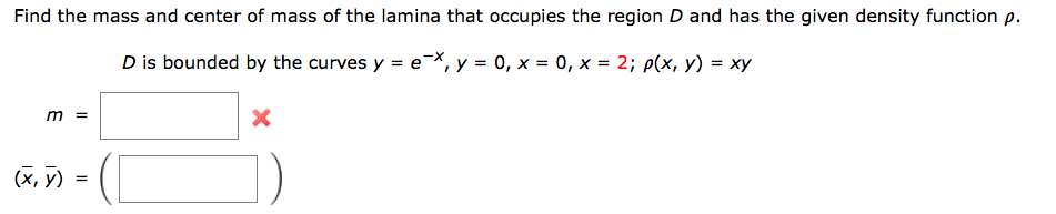 Find the mass and center of mass of the lamina that occupies the region D and has the given density function p.
D is bounded
by the curves y = ex, y = 0, x=0, x= 2; p(x, y) = xy
m =
(X,Y)
=
X