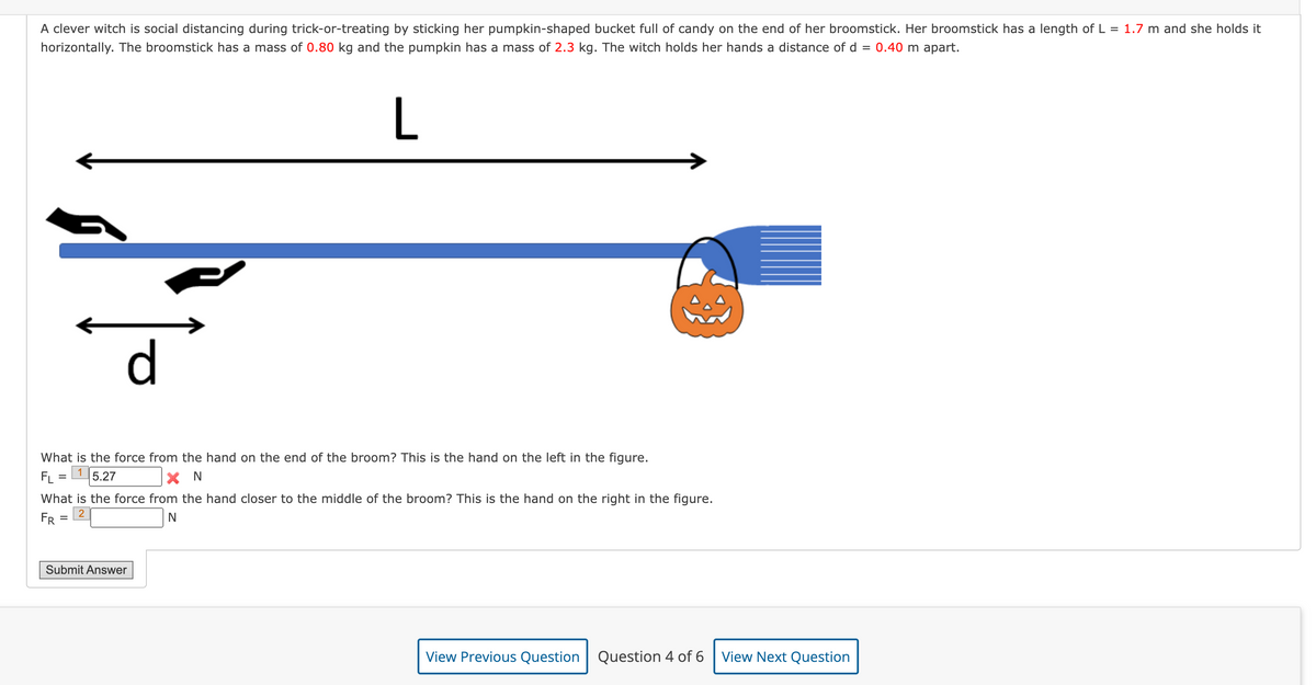 A clever witch is social distancing during trick-or-treating by sticking her pumpkin-shaped bucket full of candy on the end of her broomstick. Her broomstick has a length of L = 1.7 m and she holds it
horizontally. The broomstick has a mass of 0.80 kg and the pumpkin has a mass of 2.3 kg. The witch holds her hands a distance of d = 0.40 m apart.
L
What is the force from the hand on the end of the broom? This is the hand on the left in the figure.
1 5.27
FL =
X N
d
What is the force from the hand closer to the middle of the broom? This is the hand on the right in the figure.
2
N
FR
=
Submit Answer
View Previous Question Question 4 of 6
View Next Question