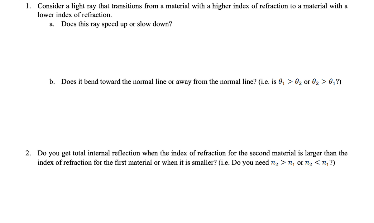 1. Consider a light ray that transitions from a material with a higher index of refraction to a material with a
lower index of refraction.
a. Does this ray speed up or slow down?
b. Does it bend toward the normal line or away from the normal line? (i.e. is 0₁ > 0₂ or 0₂ > 0₁?)
2. Do you get total internal reflection when the index of refraction for the second material is larger than the
index of refraction for the first material or when it is smaller? (i.e. Do you need n₂>n₁ or n₂ < n₁?)