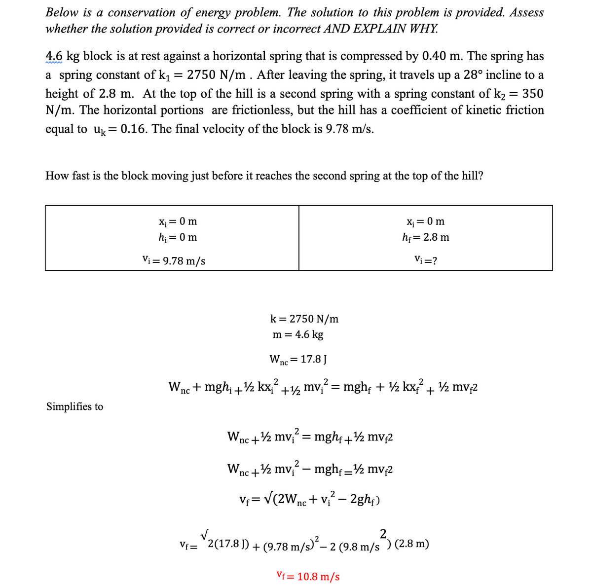 Below is a conservation of energy problem. The solution to this problem is provided. Assess
whether the solution provided is correct or incorrect AND EXPLAIN WHY.
4.6 kg block is at rest against a horizontal spring that is compressed by 0.40 m. The spring has
a spring constant of k₁ = 2750 N/m. After leaving the spring, it travels up a 28° incline to a
height of 2.8 m. At the top of the hill is a second spring with a spring constant of k₂ = 350
N/m. The horizontal portions are frictionless, but the hill has a coefficient of kinetic friction
equal to uk= 0.16. The final velocity of the block is 9.78 m/s.
How fast is the block moving just before it reaches the second spring at the top of the hill?
Simplifies to
X₁ = 0 m
h₁ = 0 m
Vi = 9.78 m/s
k = 2750 N/m
m = 4.6 kg
W nc
=
17.8 J
2
2
Wnc + mgh₁ +½ kx;² +½½ mv;² = mghf + ½ kxf² + ½ mvf²
2
Wnc + mv₁² = mghf +½ mvf2
W₁
√nc +¹½ mv₁² — mghf _½ mvf2
=
Vf=√(2W nc+ V₁² - 2ghf)
x₁ = 0 m
hf = 2.8 m
Vi=?
V₁= 2(17.8 )) + (9.78 m/s)² – 2 (9.8 m/s²) (2.8 m)
Vf= 10.8 m/s