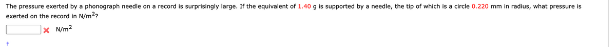 The pressure exerted by a phonograph needle on a record is surprisingly large. If the equivalent of 1.40 g is supported by a needle, the tip of which is a circle 0.220 mm in radius, what pressure is
exerted on the record in N/m²?
X N/m²
t