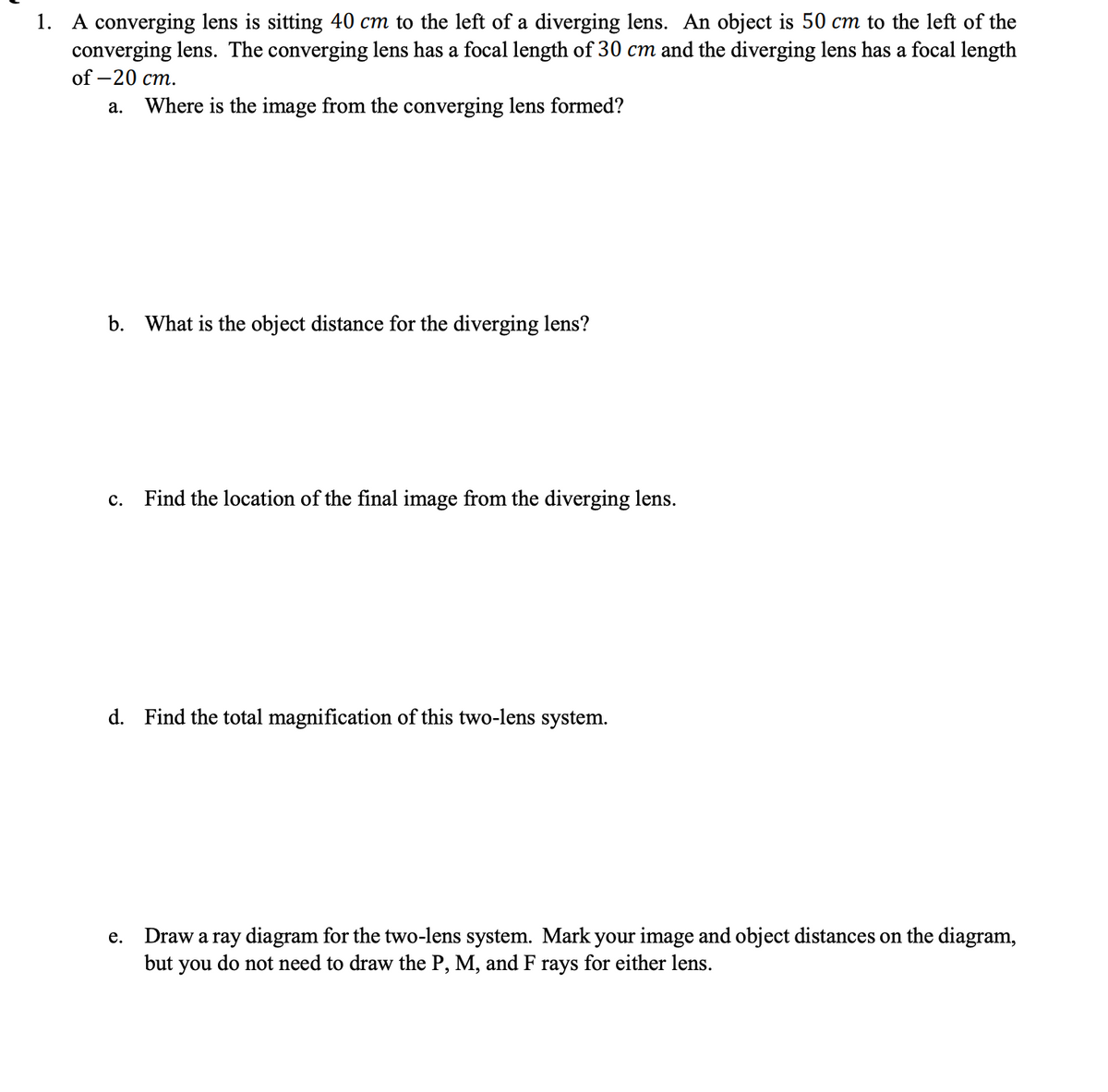 1. A converging lens is sitting 40 cm to the left of a diverging lens. An object is 50 cm to the left of the
converging lens. The converging lens has a focal length of 30 cm and the diverging lens has a focal length
of -20 cm.
a. Where is the image from the converging lens formed?
b. What is the object distance for the diverging lens?
C. Find the location of the final image from the diverging lens.
d. Find the total magnification of this two-lens system.
e. Draw a ray diagram for the two-lens system. Mark your image and object distances on the diagram,
but you do not need to draw the P, M, and F
rays for either lens.