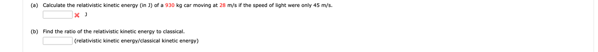 (a) Calculate the relativistic kinetic energy (in J) of a 930 kg car moving at 28 m/s if the speed of light were only 45 m/s.
X J
(b) Find the ratio of the relativistic kinetic energy to classical.
(relativistic kinetic energy/classical kinetic energy)