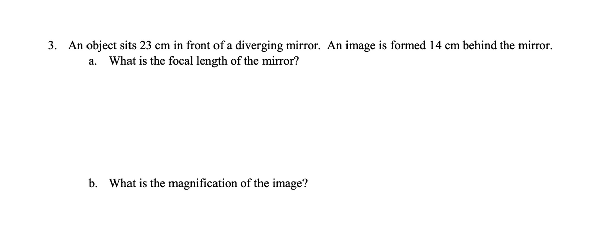 3. An object sits 23 cm in front of a diverging mirror. An image is formed 14 cm behind the mirror.
What is the focal length of the mirror?
a.
b. What is the magnification of the image?