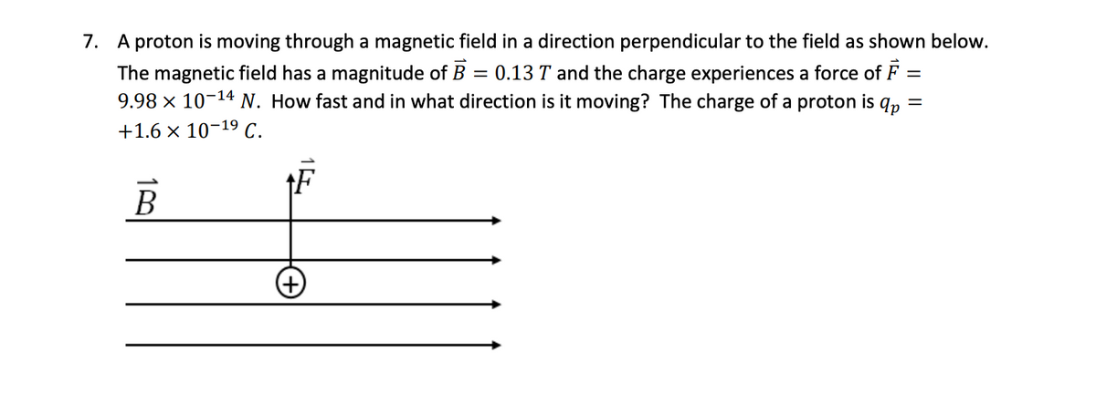 =
=
7. A proton is moving through a magnetic field in a direction perpendicular to the field as shown below.
The magnetic field has a magnitude of B 0.13 T and the charge experiences a force of F
9.98 × 10-¹4 N. How fast and in what direction is it moving? The charge of a proton is qp
+1.6 × 10-1⁹ C.
=
B
(+