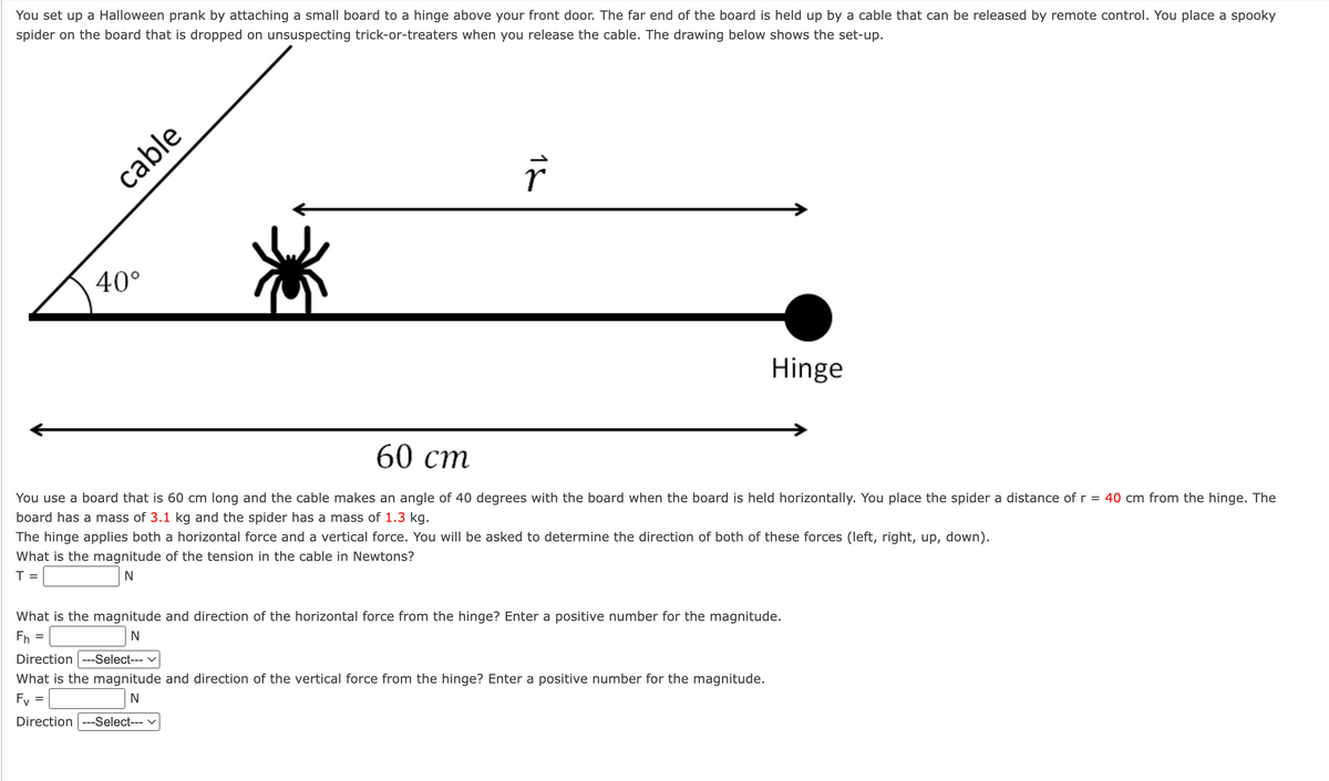 You set up a Halloween prank by attaching a small board to a hinge above your front door. The far end of the board is held up by a cable that can be released by remote control. You place a spooky
spider on the board that is dropped on unsuspecting trick-or-treaters when you release the cable. The drawing below shows the set-up.
cable
40°
13
Hinge
60 cm
You use a board that is 60 cm long and the cable makes an angle of 40 degrees with the board when the board is held horizontally. You place the spider a distance of r = 40 cm from the hinge. The
board has a mass of 3.1 kg and the spider has a mass of 1.3 kg.
The hinge applies both a horizontal force and a vertical force. You will be asked to determine the direction of both of these forces (left, right, up, down).
What is the magnitude of the tension in the cable in Newtons?
T =
N
What is the magnitude and direction of the horizontal force from the hinge? Enter a positive number for the magnitude.
Fh=
N
Direction ---Select---
What is the magnitude and direction of the vertical force from the hinge? Enter a positive number for the magnitude.
Fv=
N
Direction ---Select--- V