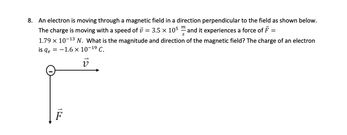 8. An electron is moving through a magnetic field in a direction perpendicular to the field as shown below.
The charge is moving with a speed of v = 3.5 × 105 and it experiences a force of F =
-
S
1.79 × 10-13 N. What is the magnitude and direction of the magnetic field? The charge of an electron
is qe= = -1.6 × 10-19 C.
v2
F