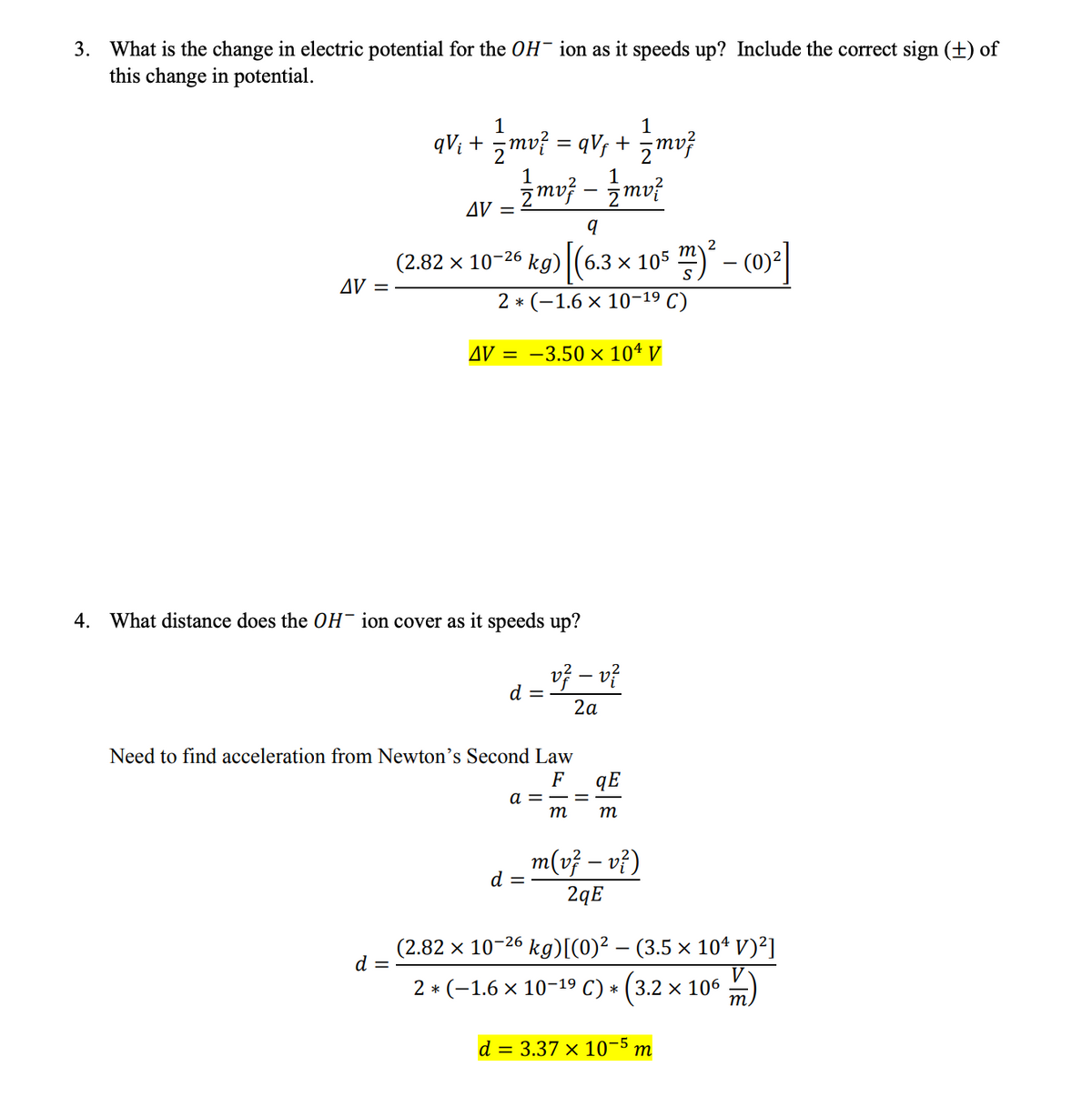 3. What is the change in electric potential for the OH ion as it speeds up? Include the correct sign (+) of
this change in potential.
AV =
1
1
qV₁ + = mv² = qVƒ + = mv²
AV =
d =
1
{mv} _{{mv²
q
(2.82 x 10-26 kg) (6.3 × 105 m)
2 * (-1.6 × 10-1⁹ C)
AV = -3.50 × 104 V
4. What distance does the OH ion cover as it speeds up?
d = V² − v ²
2a
Need to find acceleration from Newton's Second Law
F
-
a =
d =
qE
m m
m(v² - v²)
2qE
2
m² - (0)²]
(2.82 × 10-26 kg)[(0)² – (3.5 × 10¹ V)²]
2 * (-1.6 × 10-1⁹ C) * (3.2 × 106
d = 3.37 × 10-5 m