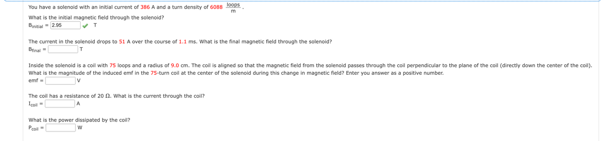 You have a solenoid with an initial current of 386 A and a turn density of 6088
What is the initial magnetic field through the solenoid?
Binitial
= 2.95
T
The current in the solenoid drops to 51 A over the course of 1.1 ms. What is the final magnetic field through the solenoid?
Bfinal =
T
Inside the solenoid is a coil with 75 loops and a radius of 9.0 cm. The coil is aligned so that the magnetic field from the solenoid passes through the coil perpendicular to the plane of the coil (directly down the center of the coil).
What is the magnitude of the induced emf in the 75-turn coil at the center of the solenoid during this change in magnetic field? Enter you answer as a positive number.
emf =
V
The coil has a resistance of 20 2. What is the current through the coil?
Icoil
A
loops
m
=
What is the power dissipated by the coil?
Pcoil =
W