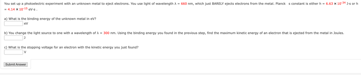 You set up a photoelectric experiment with an unknown metal to eject electrons. You use light of wavelength λ = 660 nm, which just BARELY ejects electrons from the metal. Planck s constant is either h = 6.63 x 10-34 J.s or h
= 4.14 x 10-15 ev.s.
a) What is the binding energy of the unknown metal in eV?
eV
b) You change the light source to one with a wavelength of λ = 300 nm. Using the binding energy you found in the previous step, find the maximum kinetic energy of an electron that is ejected from the metal in Joules.
c) What is the stopping voltage for an electron with the kinetic energy you just found?
Submit Answer