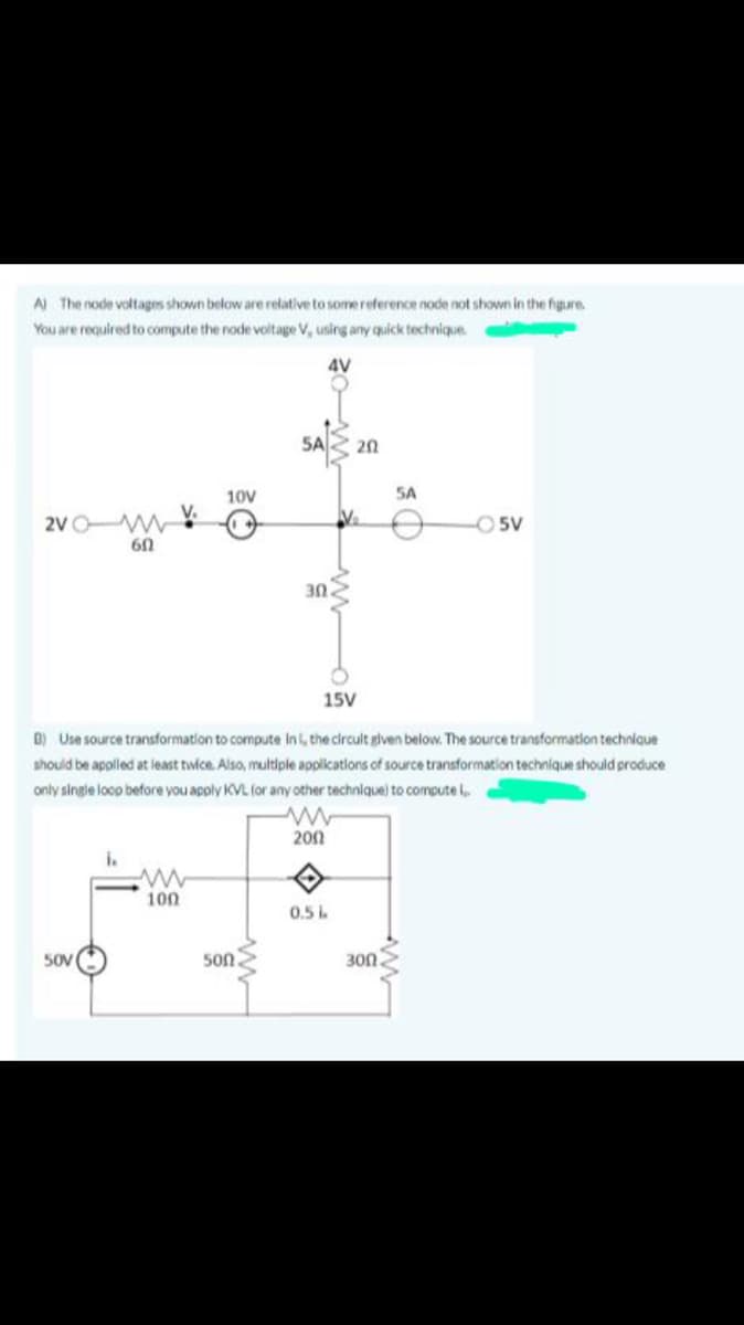 A The node voltages shown below are relative to somereference node not shown in the figure
You are required to compute the node voltage V, using any quick technique.
4V
5A
20
10V
SA
2VO W
-O5V
60
30
15V
D) Use source transformation to compute Ini, the circult glven below. The source transformation technique
should be appled at least twice. Also, multiple applications of source transformation technique should produce
only single loop before you apply KVL (or any other technique) to compute
200
i.
100
0.5
50V
50n
300
