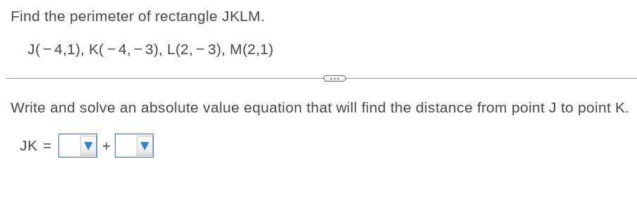 Find the perimeter of rectangle JKLM.
J(- 4,1), K(– 4, – 3), L(2, – 3), M(2,1)
Write and solve an absolute value equation that will find the distance from point J to point K.
JK =
+
